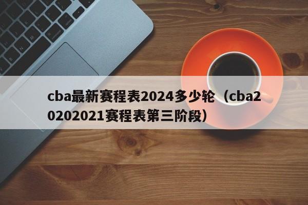 cba最新赛程表2024多少轮（cba20202021赛程表第三阶段）