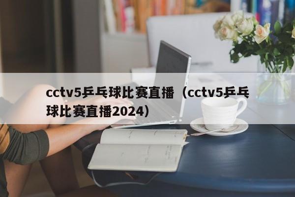 cctv5乒乓球比赛直播（cctv5乒乓球比赛直播2024）