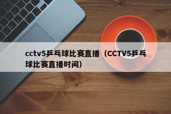 cctv5乒乓球比赛直播（CCTV5乒乓球比赛直播时间）