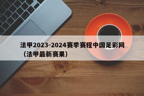 法甲2023-2024赛季赛程中国足彩网（法甲最新赛果）